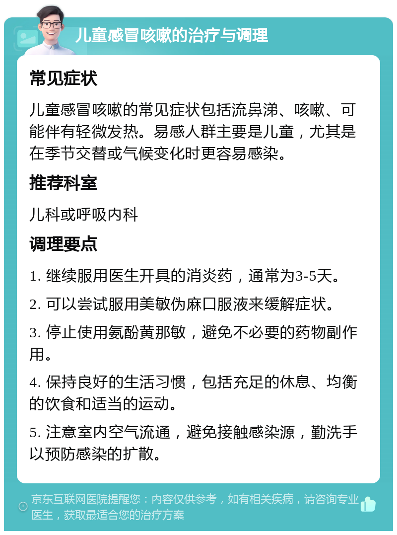 儿童感冒咳嗽的治疗与调理 常见症状 儿童感冒咳嗽的常见症状包括流鼻涕、咳嗽、可能伴有轻微发热。易感人群主要是儿童，尤其是在季节交替或气候变化时更容易感染。 推荐科室 儿科或呼吸内科 调理要点 1. 继续服用医生开具的消炎药，通常为3-5天。 2. 可以尝试服用美敏伪麻口服液来缓解症状。 3. 停止使用氨酚黄那敏，避免不必要的药物副作用。 4. 保持良好的生活习惯，包括充足的休息、均衡的饮食和适当的运动。 5. 注意室内空气流通，避免接触感染源，勤洗手以预防感染的扩散。