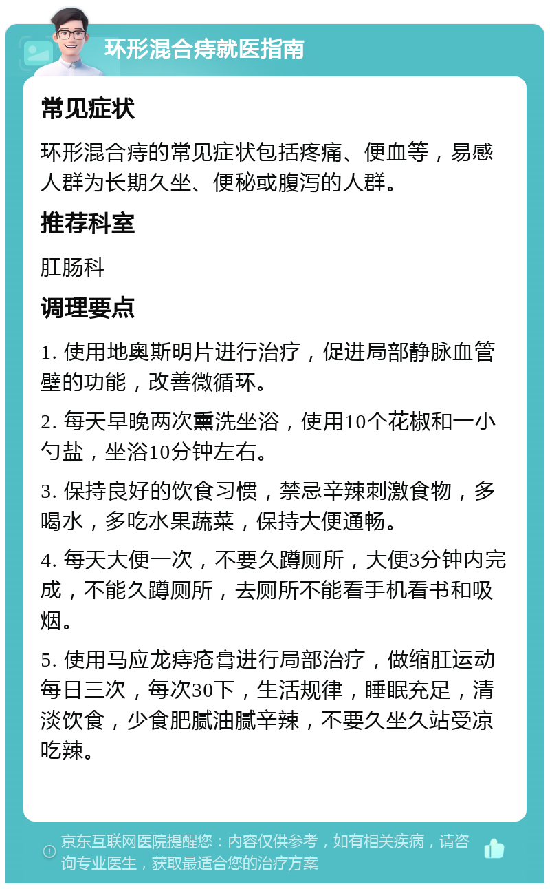 环形混合痔就医指南 常见症状 环形混合痔的常见症状包括疼痛、便血等，易感人群为长期久坐、便秘或腹泻的人群。 推荐科室 肛肠科 调理要点 1. 使用地奥斯明片进行治疗，促进局部静脉血管壁的功能，改善微循环。 2. 每天早晚两次熏洗坐浴，使用10个花椒和一小勺盐，坐浴10分钟左右。 3. 保持良好的饮食习惯，禁忌辛辣刺激食物，多喝水，多吃水果蔬菜，保持大便通畅。 4. 每天大便一次，不要久蹲厕所，大便3分钟内完成，不能久蹲厕所，去厕所不能看手机看书和吸烟。 5. 使用马应龙痔疮膏进行局部治疗，做缩肛运动每日三次，每次30下，生活规律，睡眠充足，清淡饮食，少食肥腻油腻辛辣，不要久坐久站受凉吃辣。