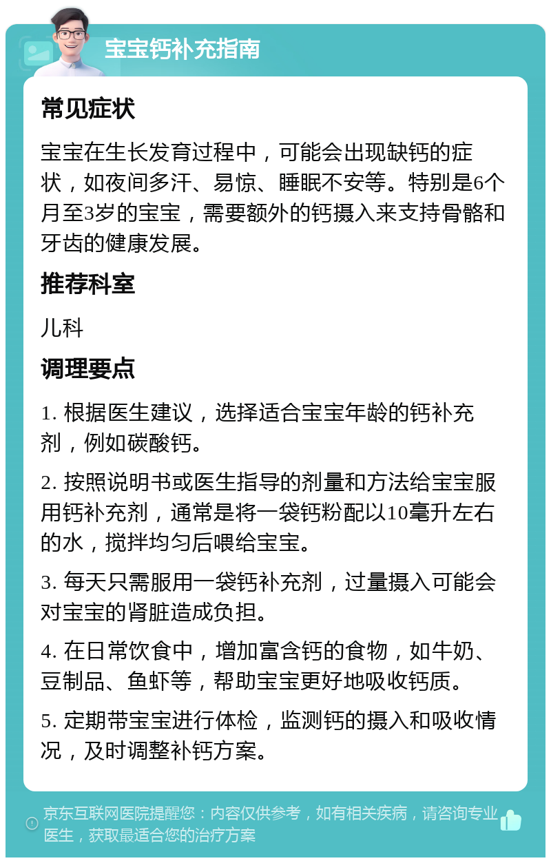 宝宝钙补充指南 常见症状 宝宝在生长发育过程中，可能会出现缺钙的症状，如夜间多汗、易惊、睡眠不安等。特别是6个月至3岁的宝宝，需要额外的钙摄入来支持骨骼和牙齿的健康发展。 推荐科室 儿科 调理要点 1. 根据医生建议，选择适合宝宝年龄的钙补充剂，例如碳酸钙。 2. 按照说明书或医生指导的剂量和方法给宝宝服用钙补充剂，通常是将一袋钙粉配以10毫升左右的水，搅拌均匀后喂给宝宝。 3. 每天只需服用一袋钙补充剂，过量摄入可能会对宝宝的肾脏造成负担。 4. 在日常饮食中，增加富含钙的食物，如牛奶、豆制品、鱼虾等，帮助宝宝更好地吸收钙质。 5. 定期带宝宝进行体检，监测钙的摄入和吸收情况，及时调整补钙方案。