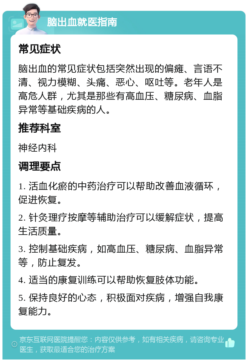 脑出血就医指南 常见症状 脑出血的常见症状包括突然出现的偏瘫、言语不清、视力模糊、头痛、恶心、呕吐等。老年人是高危人群，尤其是那些有高血压、糖尿病、血脂异常等基础疾病的人。 推荐科室 神经内科 调理要点 1. 活血化瘀的中药治疗可以帮助改善血液循环，促进恢复。 2. 针灸理疗按摩等辅助治疗可以缓解症状，提高生活质量。 3. 控制基础疾病，如高血压、糖尿病、血脂异常等，防止复发。 4. 适当的康复训练可以帮助恢复肢体功能。 5. 保持良好的心态，积极面对疾病，增强自我康复能力。