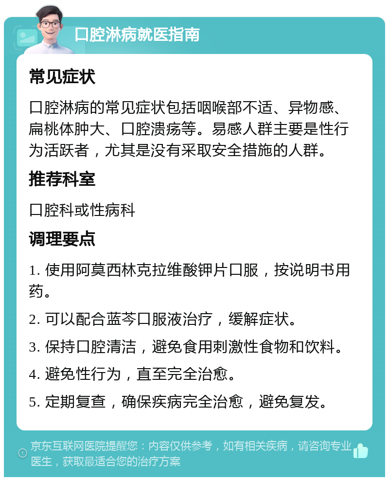 口腔淋病就医指南 常见症状 口腔淋病的常见症状包括咽喉部不适、异物感、扁桃体肿大、口腔溃疡等。易感人群主要是性行为活跃者，尤其是没有采取安全措施的人群。 推荐科室 口腔科或性病科 调理要点 1. 使用阿莫西林克拉维酸钾片口服，按说明书用药。 2. 可以配合蓝芩口服液治疗，缓解症状。 3. 保持口腔清洁，避免食用刺激性食物和饮料。 4. 避免性行为，直至完全治愈。 5. 定期复查，确保疾病完全治愈，避免复发。