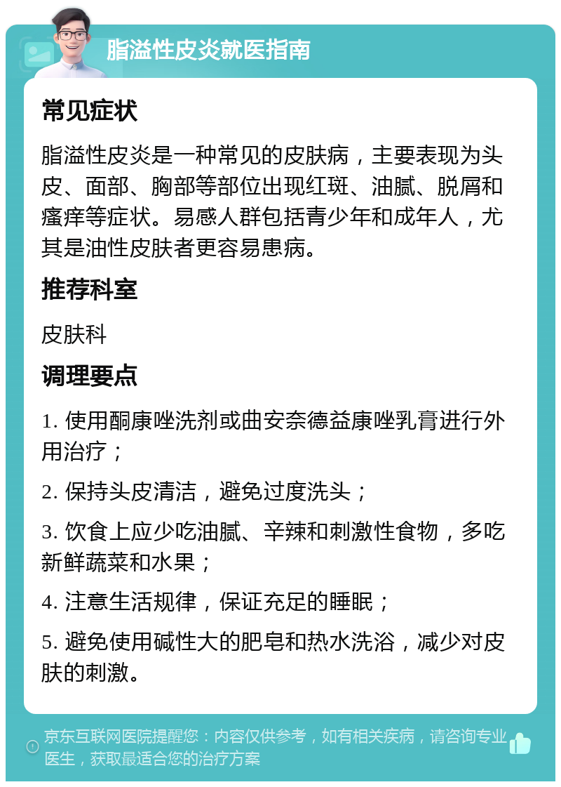 脂溢性皮炎就医指南 常见症状 脂溢性皮炎是一种常见的皮肤病，主要表现为头皮、面部、胸部等部位出现红斑、油腻、脱屑和瘙痒等症状。易感人群包括青少年和成年人，尤其是油性皮肤者更容易患病。 推荐科室 皮肤科 调理要点 1. 使用酮康唑洗剂或曲安奈德益康唑乳膏进行外用治疗； 2. 保持头皮清洁，避免过度洗头； 3. 饮食上应少吃油腻、辛辣和刺激性食物，多吃新鲜蔬菜和水果； 4. 注意生活规律，保证充足的睡眠； 5. 避免使用碱性大的肥皂和热水洗浴，减少对皮肤的刺激。