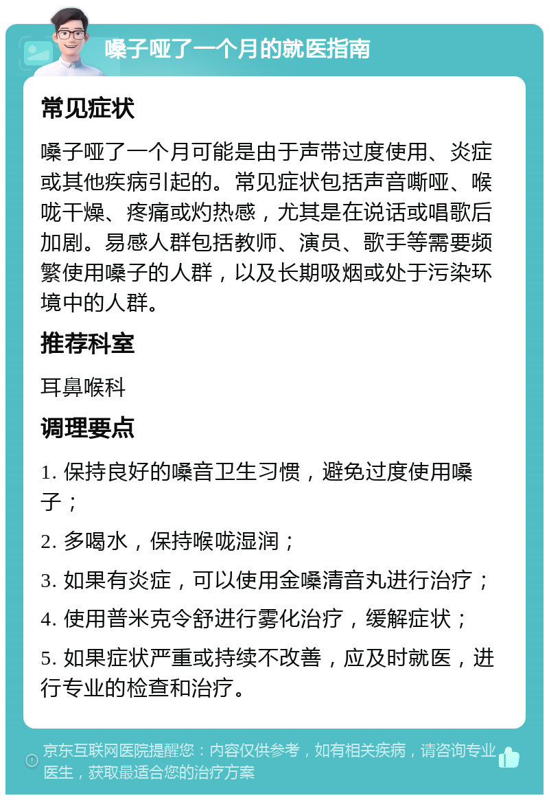 嗓子哑了一个月的就医指南 常见症状 嗓子哑了一个月可能是由于声带过度使用、炎症或其他疾病引起的。常见症状包括声音嘶哑、喉咙干燥、疼痛或灼热感，尤其是在说话或唱歌后加剧。易感人群包括教师、演员、歌手等需要频繁使用嗓子的人群，以及长期吸烟或处于污染环境中的人群。 推荐科室 耳鼻喉科 调理要点 1. 保持良好的嗓音卫生习惯，避免过度使用嗓子； 2. 多喝水，保持喉咙湿润； 3. 如果有炎症，可以使用金嗓清音丸进行治疗； 4. 使用普米克令舒进行雾化治疗，缓解症状； 5. 如果症状严重或持续不改善，应及时就医，进行专业的检查和治疗。