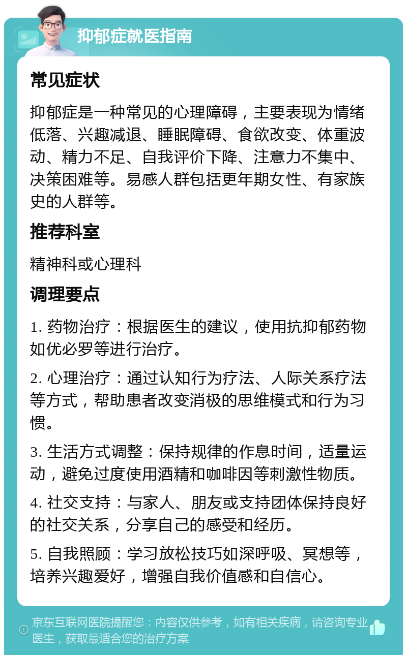 抑郁症就医指南 常见症状 抑郁症是一种常见的心理障碍，主要表现为情绪低落、兴趣减退、睡眠障碍、食欲改变、体重波动、精力不足、自我评价下降、注意力不集中、决策困难等。易感人群包括更年期女性、有家族史的人群等。 推荐科室 精神科或心理科 调理要点 1. 药物治疗：根据医生的建议，使用抗抑郁药物如优必罗等进行治疗。 2. 心理治疗：通过认知行为疗法、人际关系疗法等方式，帮助患者改变消极的思维模式和行为习惯。 3. 生活方式调整：保持规律的作息时间，适量运动，避免过度使用酒精和咖啡因等刺激性物质。 4. 社交支持：与家人、朋友或支持团体保持良好的社交关系，分享自己的感受和经历。 5. 自我照顾：学习放松技巧如深呼吸、冥想等，培养兴趣爱好，增强自我价值感和自信心。