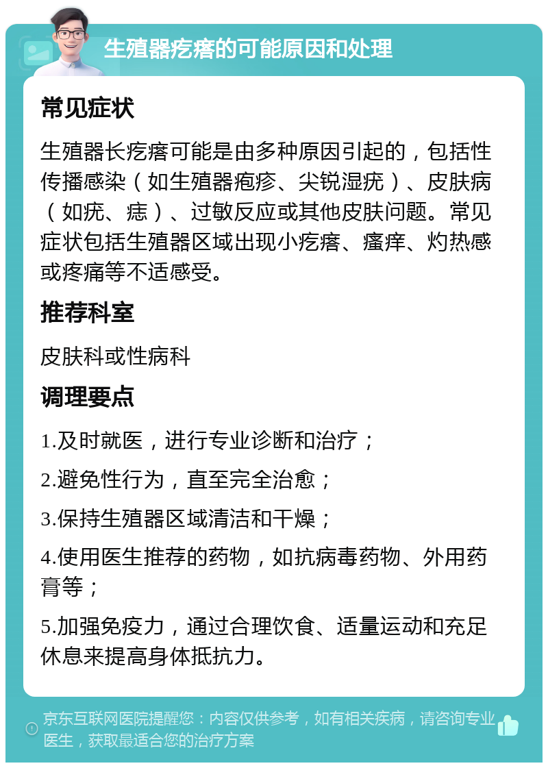 生殖器疙瘩的可能原因和处理 常见症状 生殖器长疙瘩可能是由多种原因引起的，包括性传播感染（如生殖器疱疹、尖锐湿疣）、皮肤病（如疣、痣）、过敏反应或其他皮肤问题。常见症状包括生殖器区域出现小疙瘩、瘙痒、灼热感或疼痛等不适感受。 推荐科室 皮肤科或性病科 调理要点 1.及时就医，进行专业诊断和治疗； 2.避免性行为，直至完全治愈； 3.保持生殖器区域清洁和干燥； 4.使用医生推荐的药物，如抗病毒药物、外用药膏等； 5.加强免疫力，通过合理饮食、适量运动和充足休息来提高身体抵抗力。