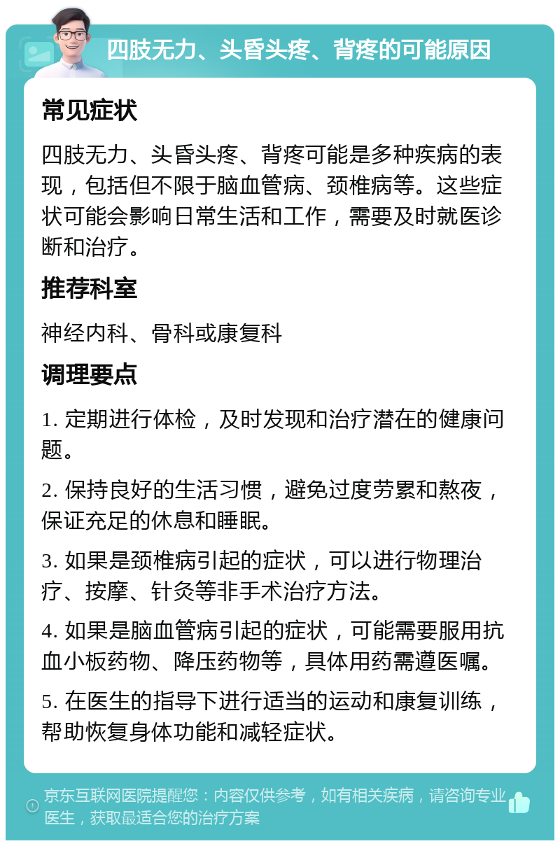 四肢无力、头昏头疼、背疼的可能原因 常见症状 四肢无力、头昏头疼、背疼可能是多种疾病的表现，包括但不限于脑血管病、颈椎病等。这些症状可能会影响日常生活和工作，需要及时就医诊断和治疗。 推荐科室 神经内科、骨科或康复科 调理要点 1. 定期进行体检，及时发现和治疗潜在的健康问题。 2. 保持良好的生活习惯，避免过度劳累和熬夜，保证充足的休息和睡眠。 3. 如果是颈椎病引起的症状，可以进行物理治疗、按摩、针灸等非手术治疗方法。 4. 如果是脑血管病引起的症状，可能需要服用抗血小板药物、降压药物等，具体用药需遵医嘱。 5. 在医生的指导下进行适当的运动和康复训练，帮助恢复身体功能和减轻症状。