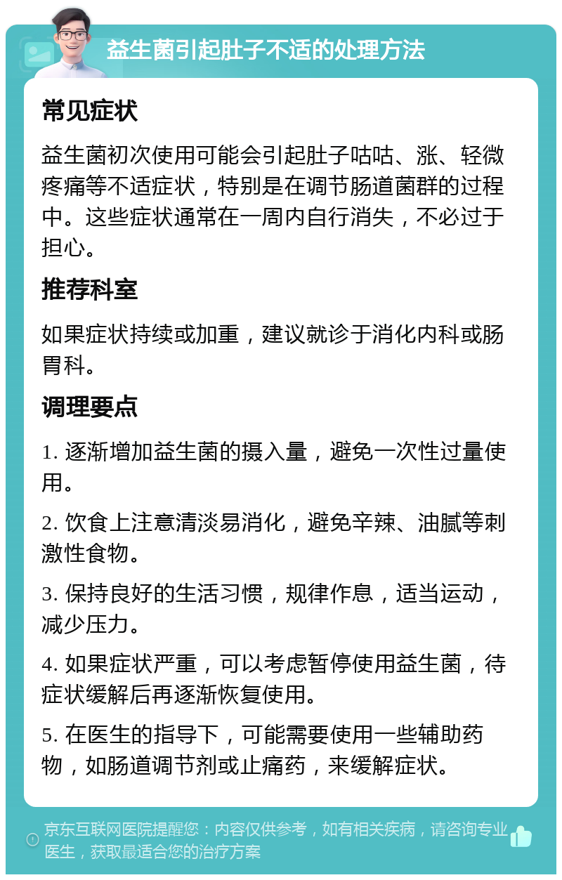 益生菌引起肚子不适的处理方法 常见症状 益生菌初次使用可能会引起肚子咕咕、涨、轻微疼痛等不适症状，特别是在调节肠道菌群的过程中。这些症状通常在一周内自行消失，不必过于担心。 推荐科室 如果症状持续或加重，建议就诊于消化内科或肠胃科。 调理要点 1. 逐渐增加益生菌的摄入量，避免一次性过量使用。 2. 饮食上注意清淡易消化，避免辛辣、油腻等刺激性食物。 3. 保持良好的生活习惯，规律作息，适当运动，减少压力。 4. 如果症状严重，可以考虑暂停使用益生菌，待症状缓解后再逐渐恢复使用。 5. 在医生的指导下，可能需要使用一些辅助药物，如肠道调节剂或止痛药，来缓解症状。