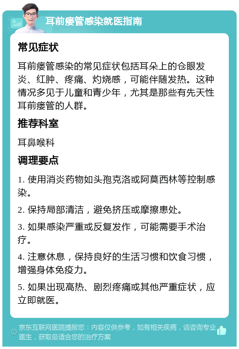 耳前瘘管感染就医指南 常见症状 耳前瘘管感染的常见症状包括耳朵上的仓眼发炎、红肿、疼痛、灼烧感，可能伴随发热。这种情况多见于儿童和青少年，尤其是那些有先天性耳前瘘管的人群。 推荐科室 耳鼻喉科 调理要点 1. 使用消炎药物如头孢克洛或阿莫西林等控制感染。 2. 保持局部清洁，避免挤压或摩擦患处。 3. 如果感染严重或反复发作，可能需要手术治疗。 4. 注意休息，保持良好的生活习惯和饮食习惯，增强身体免疫力。 5. 如果出现高热、剧烈疼痛或其他严重症状，应立即就医。