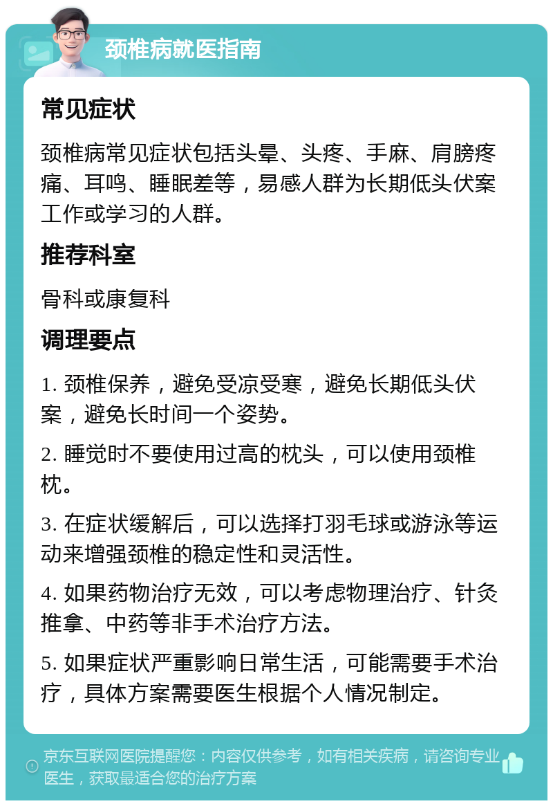 颈椎病就医指南 常见症状 颈椎病常见症状包括头晕、头疼、手麻、肩膀疼痛、耳鸣、睡眠差等，易感人群为长期低头伏案工作或学习的人群。 推荐科室 骨科或康复科 调理要点 1. 颈椎保养，避免受凉受寒，避免长期低头伏案，避免长时间一个姿势。 2. 睡觉时不要使用过高的枕头，可以使用颈椎枕。 3. 在症状缓解后，可以选择打羽毛球或游泳等运动来增强颈椎的稳定性和灵活性。 4. 如果药物治疗无效，可以考虑物理治疗、针灸推拿、中药等非手术治疗方法。 5. 如果症状严重影响日常生活，可能需要手术治疗，具体方案需要医生根据个人情况制定。