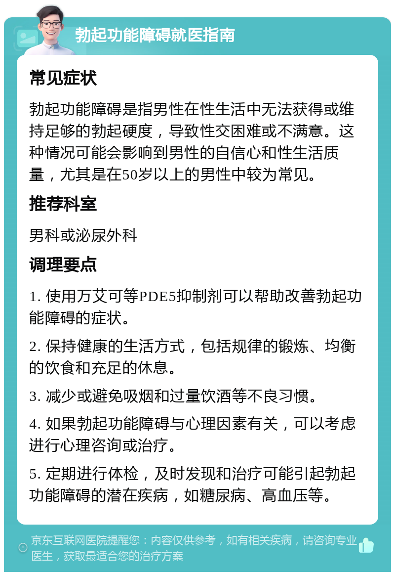 勃起功能障碍就医指南 常见症状 勃起功能障碍是指男性在性生活中无法获得或维持足够的勃起硬度，导致性交困难或不满意。这种情况可能会影响到男性的自信心和性生活质量，尤其是在50岁以上的男性中较为常见。 推荐科室 男科或泌尿外科 调理要点 1. 使用万艾可等PDE5抑制剂可以帮助改善勃起功能障碍的症状。 2. 保持健康的生活方式，包括规律的锻炼、均衡的饮食和充足的休息。 3. 减少或避免吸烟和过量饮酒等不良习惯。 4. 如果勃起功能障碍与心理因素有关，可以考虑进行心理咨询或治疗。 5. 定期进行体检，及时发现和治疗可能引起勃起功能障碍的潜在疾病，如糖尿病、高血压等。