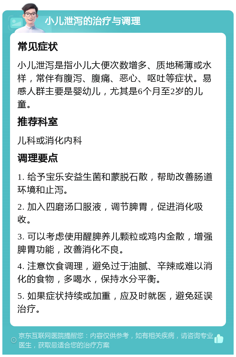 小儿泄泻的治疗与调理 常见症状 小儿泄泻是指小儿大便次数增多、质地稀薄或水样，常伴有腹泻、腹痛、恶心、呕吐等症状。易感人群主要是婴幼儿，尤其是6个月至2岁的儿童。 推荐科室 儿科或消化内科 调理要点 1. 给予宝乐安益生菌和蒙脱石散，帮助改善肠道环境和止泻。 2. 加入四磨汤口服液，调节脾胃，促进消化吸收。 3. 可以考虑使用醒脾养儿颗粒或鸡内金散，增强脾胃功能，改善消化不良。 4. 注意饮食调理，避免过于油腻、辛辣或难以消化的食物，多喝水，保持水分平衡。 5. 如果症状持续或加重，应及时就医，避免延误治疗。