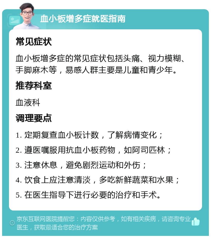 血小板增多症就医指南 常见症状 血小板增多症的常见症状包括头痛、视力模糊、手脚麻木等，易感人群主要是儿童和青少年。 推荐科室 血液科 调理要点 1. 定期复查血小板计数，了解病情变化； 2. 遵医嘱服用抗血小板药物，如阿司匹林； 3. 注意休息，避免剧烈运动和外伤； 4. 饮食上应注意清淡，多吃新鲜蔬菜和水果； 5. 在医生指导下进行必要的治疗和手术。