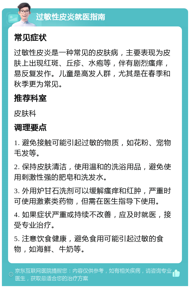 过敏性皮炎就医指南 常见症状 过敏性皮炎是一种常见的皮肤病，主要表现为皮肤上出现红斑、丘疹、水疱等，伴有剧烈瘙痒，易反复发作。儿童是高发人群，尤其是在春季和秋季更为常见。 推荐科室 皮肤科 调理要点 1. 避免接触可能引起过敏的物质，如花粉、宠物毛发等。 2. 保持皮肤清洁，使用温和的洗浴用品，避免使用刺激性强的肥皂和洗发水。 3. 外用炉甘石洗剂可以缓解瘙痒和红肿，严重时可使用激素类药物，但需在医生指导下使用。 4. 如果症状严重或持续不改善，应及时就医，接受专业治疗。 5. 注意饮食健康，避免食用可能引起过敏的食物，如海鲜、牛奶等。