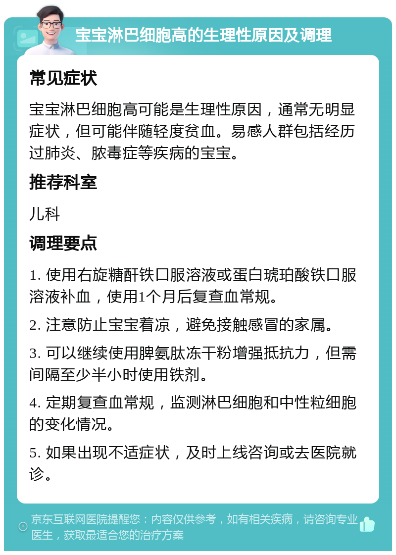 宝宝淋巴细胞高的生理性原因及调理 常见症状 宝宝淋巴细胞高可能是生理性原因，通常无明显症状，但可能伴随轻度贫血。易感人群包括经历过肺炎、脓毒症等疾病的宝宝。 推荐科室 儿科 调理要点 1. 使用右旋糖酐铁口服溶液或蛋白琥珀酸铁口服溶液补血，使用1个月后复查血常规。 2. 注意防止宝宝着凉，避免接触感冒的家属。 3. 可以继续使用脾氨肽冻干粉增强抵抗力，但需间隔至少半小时使用铁剂。 4. 定期复查血常规，监测淋巴细胞和中性粒细胞的变化情况。 5. 如果出现不适症状，及时上线咨询或去医院就诊。