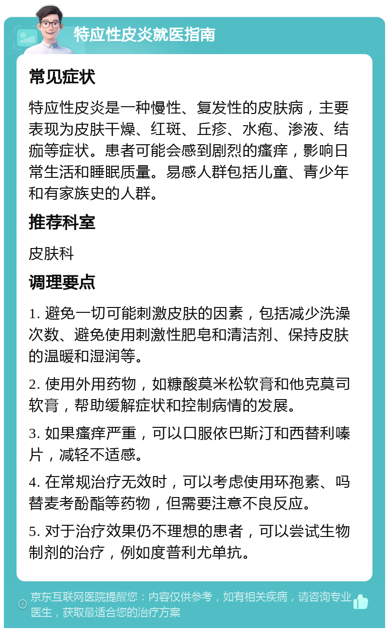 特应性皮炎就医指南 常见症状 特应性皮炎是一种慢性、复发性的皮肤病，主要表现为皮肤干燥、红斑、丘疹、水疱、渗液、结痂等症状。患者可能会感到剧烈的瘙痒，影响日常生活和睡眠质量。易感人群包括儿童、青少年和有家族史的人群。 推荐科室 皮肤科 调理要点 1. 避免一切可能刺激皮肤的因素，包括减少洗澡次数、避免使用刺激性肥皂和清洁剂、保持皮肤的温暖和湿润等。 2. 使用外用药物，如糠酸莫米松软膏和他克莫司软膏，帮助缓解症状和控制病情的发展。 3. 如果瘙痒严重，可以口服依巴斯汀和西替利嗪片，减轻不适感。 4. 在常规治疗无效时，可以考虑使用环孢素、吗替麦考酚酯等药物，但需要注意不良反应。 5. 对于治疗效果仍不理想的患者，可以尝试生物制剂的治疗，例如度普利尤单抗。