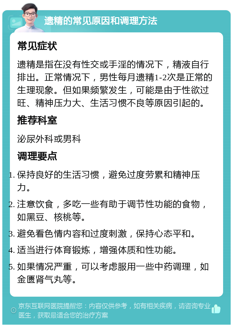 遗精的常见原因和调理方法 常见症状 遗精是指在没有性交或手淫的情况下，精液自行排出。正常情况下，男性每月遗精1-2次是正常的生理现象。但如果频繁发生，可能是由于性欲过旺、精神压力大、生活习惯不良等原因引起的。 推荐科室 泌尿外科或男科 调理要点 保持良好的生活习惯，避免过度劳累和精神压力。 注意饮食，多吃一些有助于调节性功能的食物，如黑豆、核桃等。 避免看色情内容和过度刺激，保持心态平和。 适当进行体育锻炼，增强体质和性功能。 如果情况严重，可以考虑服用一些中药调理，如金匮肾气丸等。