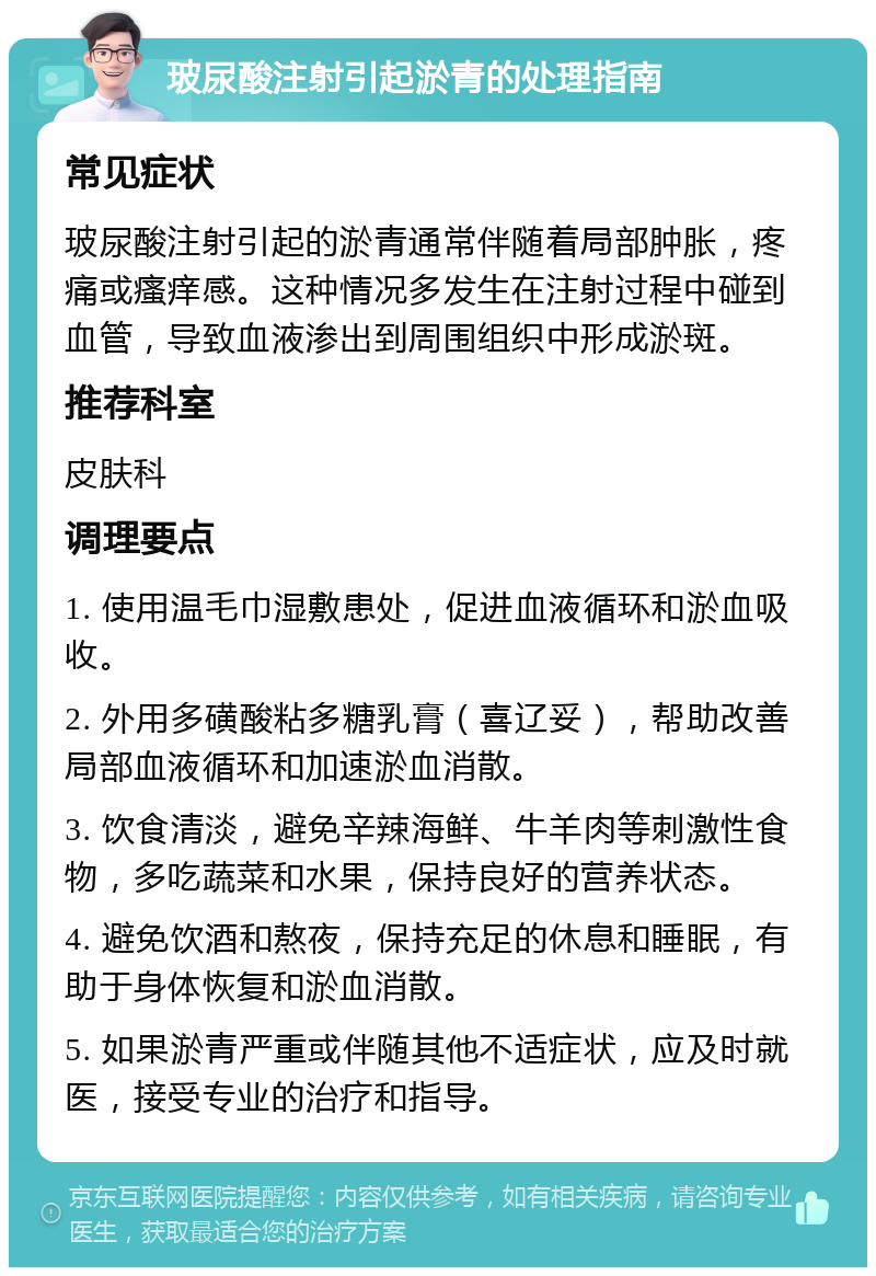 玻尿酸注射引起淤青的处理指南 常见症状 玻尿酸注射引起的淤青通常伴随着局部肿胀，疼痛或瘙痒感。这种情况多发生在注射过程中碰到血管，导致血液渗出到周围组织中形成淤斑。 推荐科室 皮肤科 调理要点 1. 使用温毛巾湿敷患处，促进血液循环和淤血吸收。 2. 外用多磺酸粘多糖乳膏（喜辽妥），帮助改善局部血液循环和加速淤血消散。 3. 饮食清淡，避免辛辣海鲜、牛羊肉等刺激性食物，多吃蔬菜和水果，保持良好的营养状态。 4. 避免饮酒和熬夜，保持充足的休息和睡眠，有助于身体恢复和淤血消散。 5. 如果淤青严重或伴随其他不适症状，应及时就医，接受专业的治疗和指导。