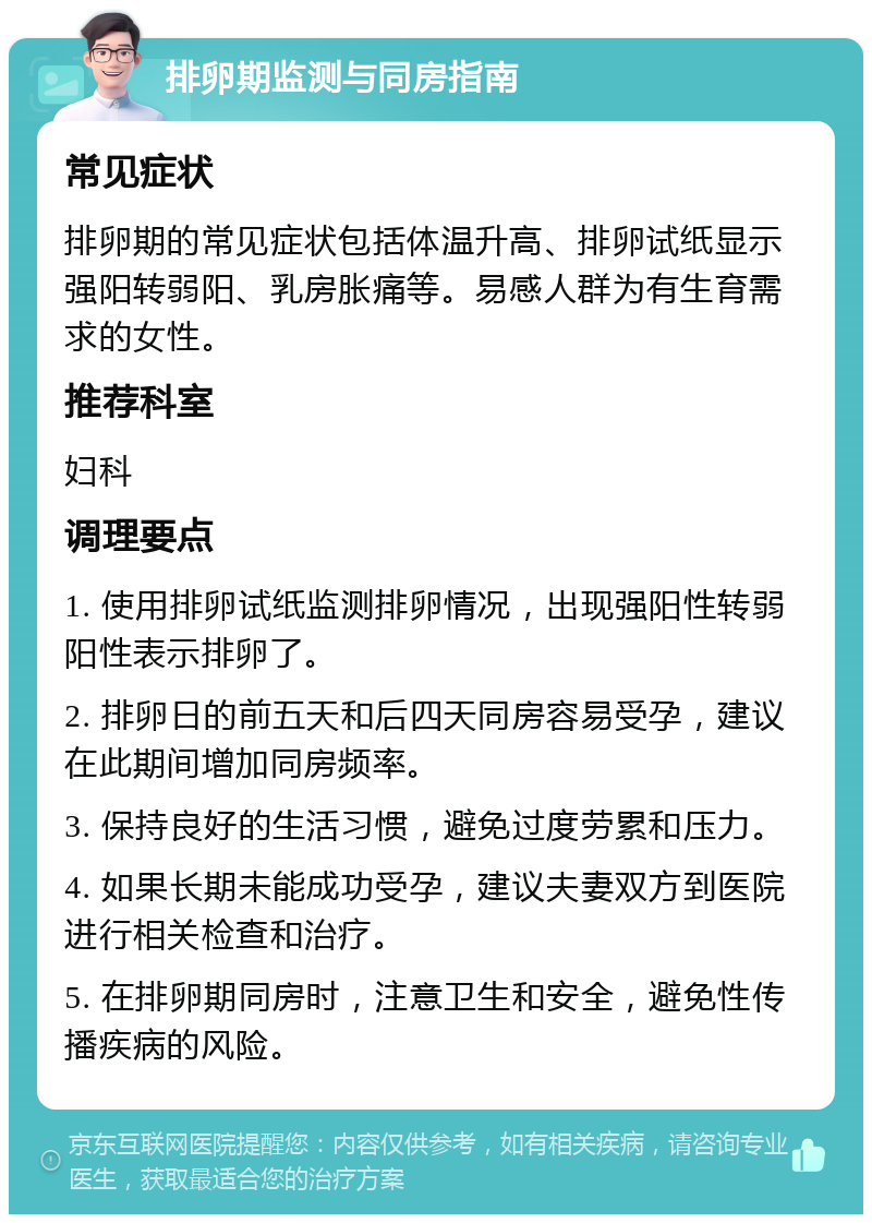 排卵期监测与同房指南 常见症状 排卵期的常见症状包括体温升高、排卵试纸显示强阳转弱阳、乳房胀痛等。易感人群为有生育需求的女性。 推荐科室 妇科 调理要点 1. 使用排卵试纸监测排卵情况，出现强阳性转弱阳性表示排卵了。 2. 排卵日的前五天和后四天同房容易受孕，建议在此期间增加同房频率。 3. 保持良好的生活习惯，避免过度劳累和压力。 4. 如果长期未能成功受孕，建议夫妻双方到医院进行相关检查和治疗。 5. 在排卵期同房时，注意卫生和安全，避免性传播疾病的风险。