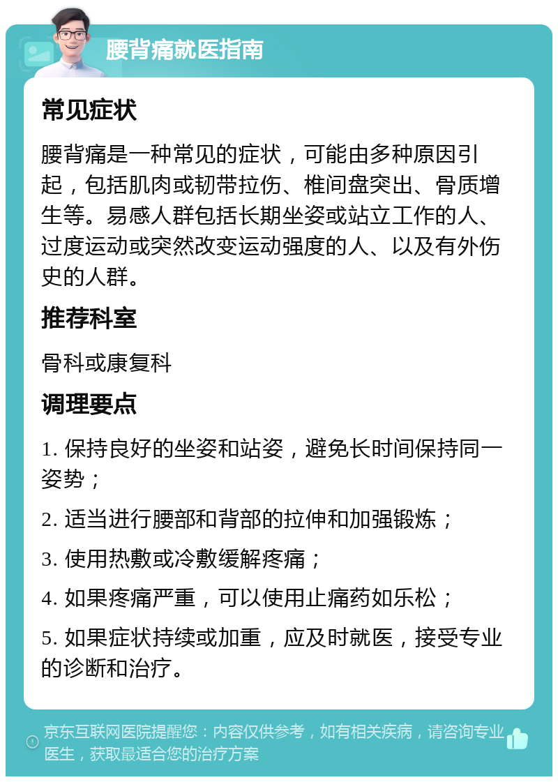 腰背痛就医指南 常见症状 腰背痛是一种常见的症状，可能由多种原因引起，包括肌肉或韧带拉伤、椎间盘突出、骨质增生等。易感人群包括长期坐姿或站立工作的人、过度运动或突然改变运动强度的人、以及有外伤史的人群。 推荐科室 骨科或康复科 调理要点 1. 保持良好的坐姿和站姿，避免长时间保持同一姿势； 2. 适当进行腰部和背部的拉伸和加强锻炼； 3. 使用热敷或冷敷缓解疼痛； 4. 如果疼痛严重，可以使用止痛药如乐松； 5. 如果症状持续或加重，应及时就医，接受专业的诊断和治疗。