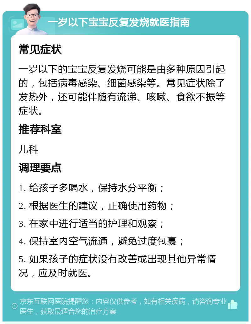 一岁以下宝宝反复发烧就医指南 常见症状 一岁以下的宝宝反复发烧可能是由多种原因引起的，包括病毒感染、细菌感染等。常见症状除了发热外，还可能伴随有流涕、咳嗽、食欲不振等症状。 推荐科室 儿科 调理要点 1. 给孩子多喝水，保持水分平衡； 2. 根据医生的建议，正确使用药物； 3. 在家中进行适当的护理和观察； 4. 保持室内空气流通，避免过度包裹； 5. 如果孩子的症状没有改善或出现其他异常情况，应及时就医。