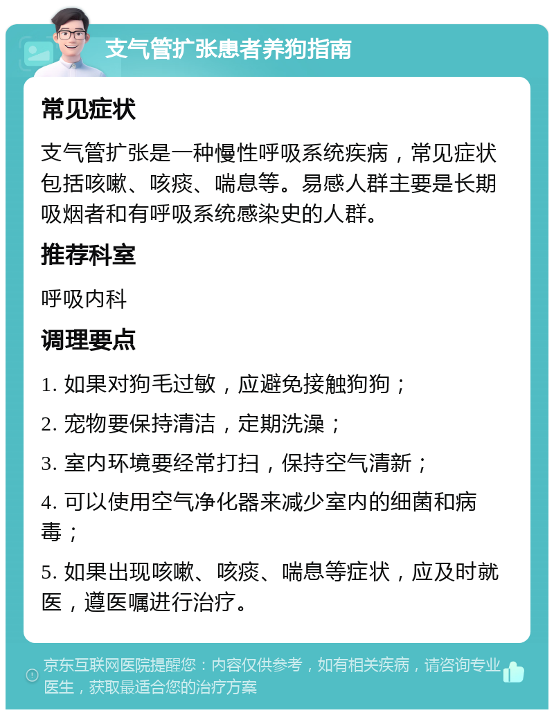 支气管扩张患者养狗指南 常见症状 支气管扩张是一种慢性呼吸系统疾病，常见症状包括咳嗽、咳痰、喘息等。易感人群主要是长期吸烟者和有呼吸系统感染史的人群。 推荐科室 呼吸内科 调理要点 1. 如果对狗毛过敏，应避免接触狗狗； 2. 宠物要保持清洁，定期洗澡； 3. 室内环境要经常打扫，保持空气清新； 4. 可以使用空气净化器来减少室内的细菌和病毒； 5. 如果出现咳嗽、咳痰、喘息等症状，应及时就医，遵医嘱进行治疗。