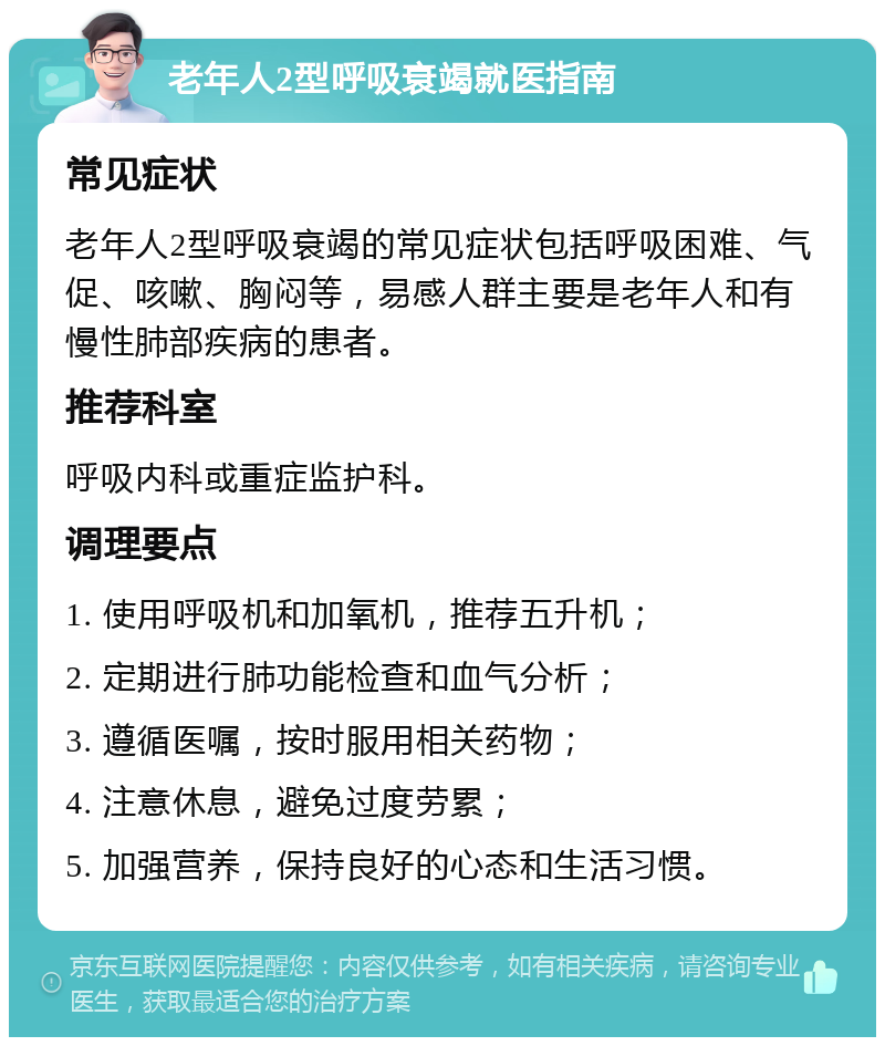 老年人2型呼吸衰竭就医指南 常见症状 老年人2型呼吸衰竭的常见症状包括呼吸困难、气促、咳嗽、胸闷等，易感人群主要是老年人和有慢性肺部疾病的患者。 推荐科室 呼吸内科或重症监护科。 调理要点 1. 使用呼吸机和加氧机，推荐五升机； 2. 定期进行肺功能检查和血气分析； 3. 遵循医嘱，按时服用相关药物； 4. 注意休息，避免过度劳累； 5. 加强营养，保持良好的心态和生活习惯。