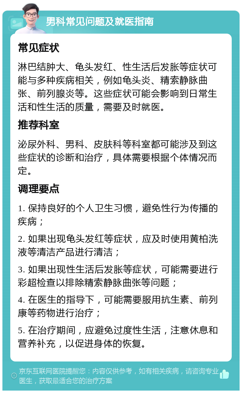 男科常见问题及就医指南 常见症状 淋巴结肿大、龟头发红、性生活后发胀等症状可能与多种疾病相关，例如龟头炎、精索静脉曲张、前列腺炎等。这些症状可能会影响到日常生活和性生活的质量，需要及时就医。 推荐科室 泌尿外科、男科、皮肤科等科室都可能涉及到这些症状的诊断和治疗，具体需要根据个体情况而定。 调理要点 1. 保持良好的个人卫生习惯，避免性行为传播的疾病； 2. 如果出现龟头发红等症状，应及时使用黄柏洗液等清洁产品进行清洁； 3. 如果出现性生活后发胀等症状，可能需要进行彩超检查以排除精索静脉曲张等问题； 4. 在医生的指导下，可能需要服用抗生素、前列康等药物进行治疗； 5. 在治疗期间，应避免过度性生活，注意休息和营养补充，以促进身体的恢复。