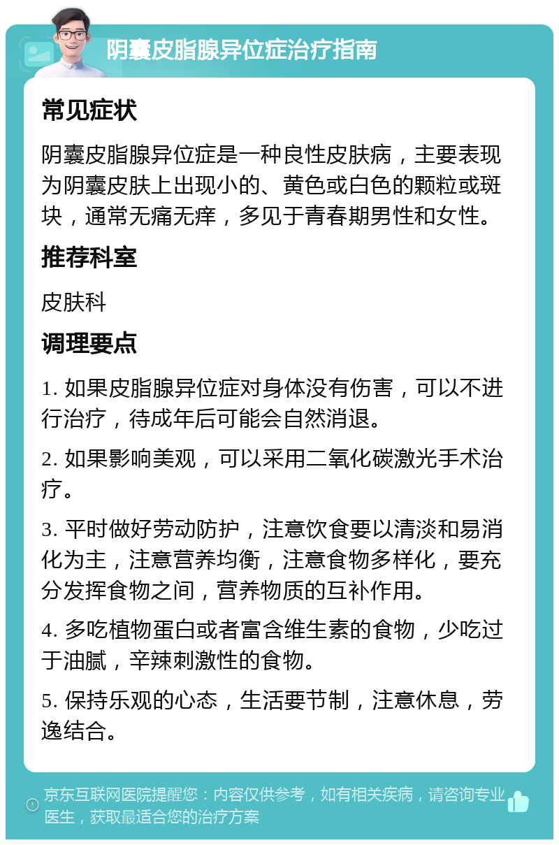 阴囊皮脂腺异位症治疗指南 常见症状 阴囊皮脂腺异位症是一种良性皮肤病，主要表现为阴囊皮肤上出现小的、黄色或白色的颗粒或斑块，通常无痛无痒，多见于青春期男性和女性。 推荐科室 皮肤科 调理要点 1. 如果皮脂腺异位症对身体没有伤害，可以不进行治疗，待成年后可能会自然消退。 2. 如果影响美观，可以采用二氧化碳激光手术治疗。 3. 平时做好劳动防护，注意饮食要以清淡和易消化为主，注意营养均衡，注意食物多样化，要充分发挥食物之间，营养物质的互补作用。 4. 多吃植物蛋白或者富含维生素的食物，少吃过于油腻，辛辣刺激性的食物。 5. 保持乐观的心态，生活要节制，注意休息，劳逸结合。