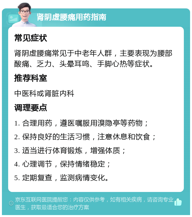 肾阴虚腰痛用药指南 常见症状 肾阴虚腰痛常见于中老年人群，主要表现为腰部酸痛、乏力、头晕耳鸣、手脚心热等症状。 推荐科室 中医科或肾脏内科 调理要点 1. 合理用药，遵医嘱服用溴隐亭等药物； 2. 保持良好的生活习惯，注意休息和饮食； 3. 适当进行体育锻炼，增强体质； 4. 心理调节，保持情绪稳定； 5. 定期复查，监测病情变化。