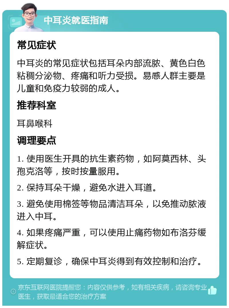 中耳炎就医指南 常见症状 中耳炎的常见症状包括耳朵内部流脓、黄色白色粘稠分泌物、疼痛和听力受损。易感人群主要是儿童和免疫力较弱的成人。 推荐科室 耳鼻喉科 调理要点 1. 使用医生开具的抗生素药物，如阿莫西林、头孢克洛等，按时按量服用。 2. 保持耳朵干燥，避免水进入耳道。 3. 避免使用棉签等物品清洁耳朵，以免推动脓液进入中耳。 4. 如果疼痛严重，可以使用止痛药物如布洛芬缓解症状。 5. 定期复诊，确保中耳炎得到有效控制和治疗。