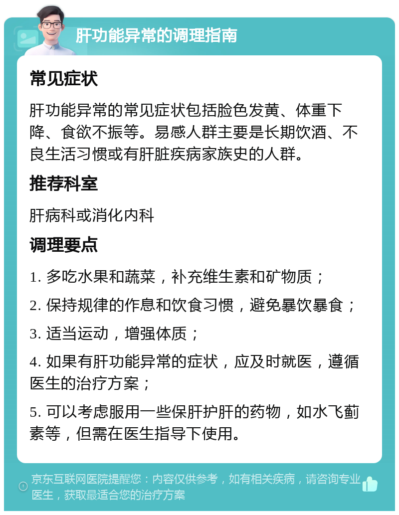 肝功能异常的调理指南 常见症状 肝功能异常的常见症状包括脸色发黄、体重下降、食欲不振等。易感人群主要是长期饮酒、不良生活习惯或有肝脏疾病家族史的人群。 推荐科室 肝病科或消化内科 调理要点 1. 多吃水果和蔬菜，补充维生素和矿物质； 2. 保持规律的作息和饮食习惯，避免暴饮暴食； 3. 适当运动，增强体质； 4. 如果有肝功能异常的症状，应及时就医，遵循医生的治疗方案； 5. 可以考虑服用一些保肝护肝的药物，如水飞蓟素等，但需在医生指导下使用。