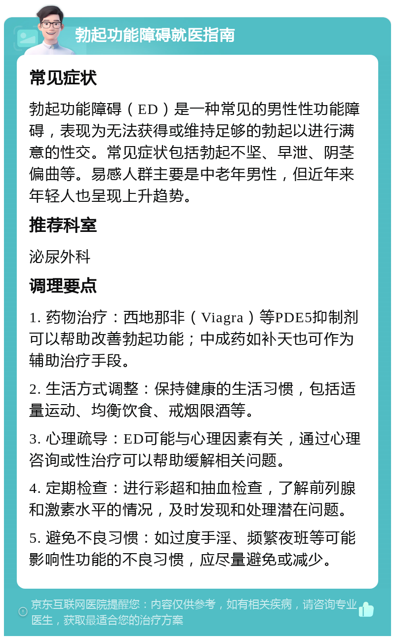 勃起功能障碍就医指南 常见症状 勃起功能障碍（ED）是一种常见的男性性功能障碍，表现为无法获得或维持足够的勃起以进行满意的性交。常见症状包括勃起不坚、早泄、阴茎偏曲等。易感人群主要是中老年男性，但近年来年轻人也呈现上升趋势。 推荐科室 泌尿外科 调理要点 1. 药物治疗：西地那非（Viagra）等PDE5抑制剂可以帮助改善勃起功能；中成药如补天也可作为辅助治疗手段。 2. 生活方式调整：保持健康的生活习惯，包括适量运动、均衡饮食、戒烟限酒等。 3. 心理疏导：ED可能与心理因素有关，通过心理咨询或性治疗可以帮助缓解相关问题。 4. 定期检查：进行彩超和抽血检查，了解前列腺和激素水平的情况，及时发现和处理潜在问题。 5. 避免不良习惯：如过度手淫、频繁夜班等可能影响性功能的不良习惯，应尽量避免或减少。