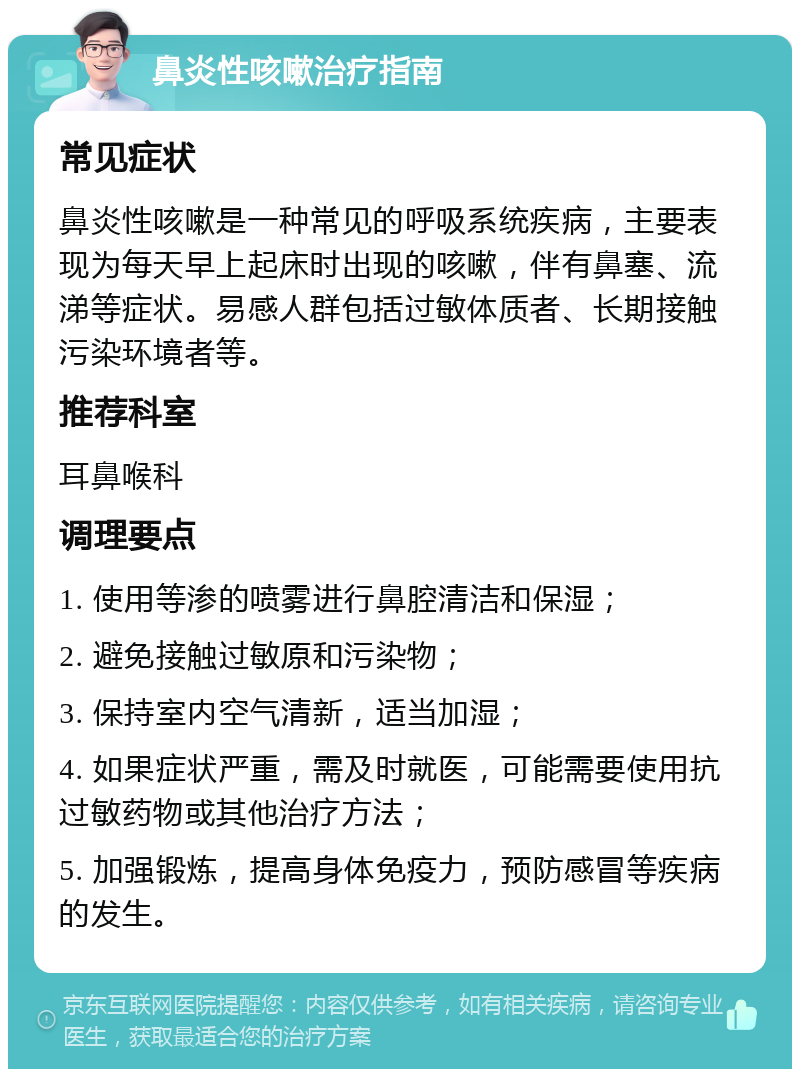 鼻炎性咳嗽治疗指南 常见症状 鼻炎性咳嗽是一种常见的呼吸系统疾病，主要表现为每天早上起床时出现的咳嗽，伴有鼻塞、流涕等症状。易感人群包括过敏体质者、长期接触污染环境者等。 推荐科室 耳鼻喉科 调理要点 1. 使用等渗的喷雾进行鼻腔清洁和保湿； 2. 避免接触过敏原和污染物； 3. 保持室内空气清新，适当加湿； 4. 如果症状严重，需及时就医，可能需要使用抗过敏药物或其他治疗方法； 5. 加强锻炼，提高身体免疫力，预防感冒等疾病的发生。