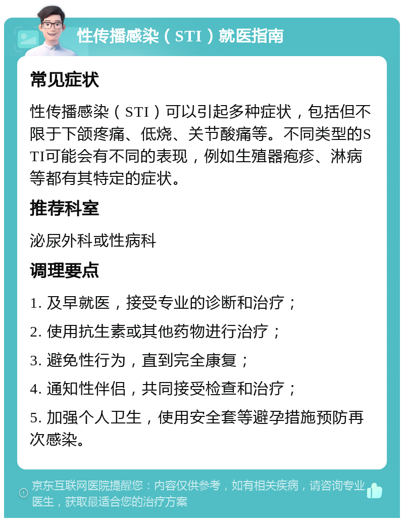 性传播感染（STI）就医指南 常见症状 性传播感染（STI）可以引起多种症状，包括但不限于下颌疼痛、低烧、关节酸痛等。不同类型的STI可能会有不同的表现，例如生殖器疱疹、淋病等都有其特定的症状。 推荐科室 泌尿外科或性病科 调理要点 1. 及早就医，接受专业的诊断和治疗； 2. 使用抗生素或其他药物进行治疗； 3. 避免性行为，直到完全康复； 4. 通知性伴侣，共同接受检查和治疗； 5. 加强个人卫生，使用安全套等避孕措施预防再次感染。