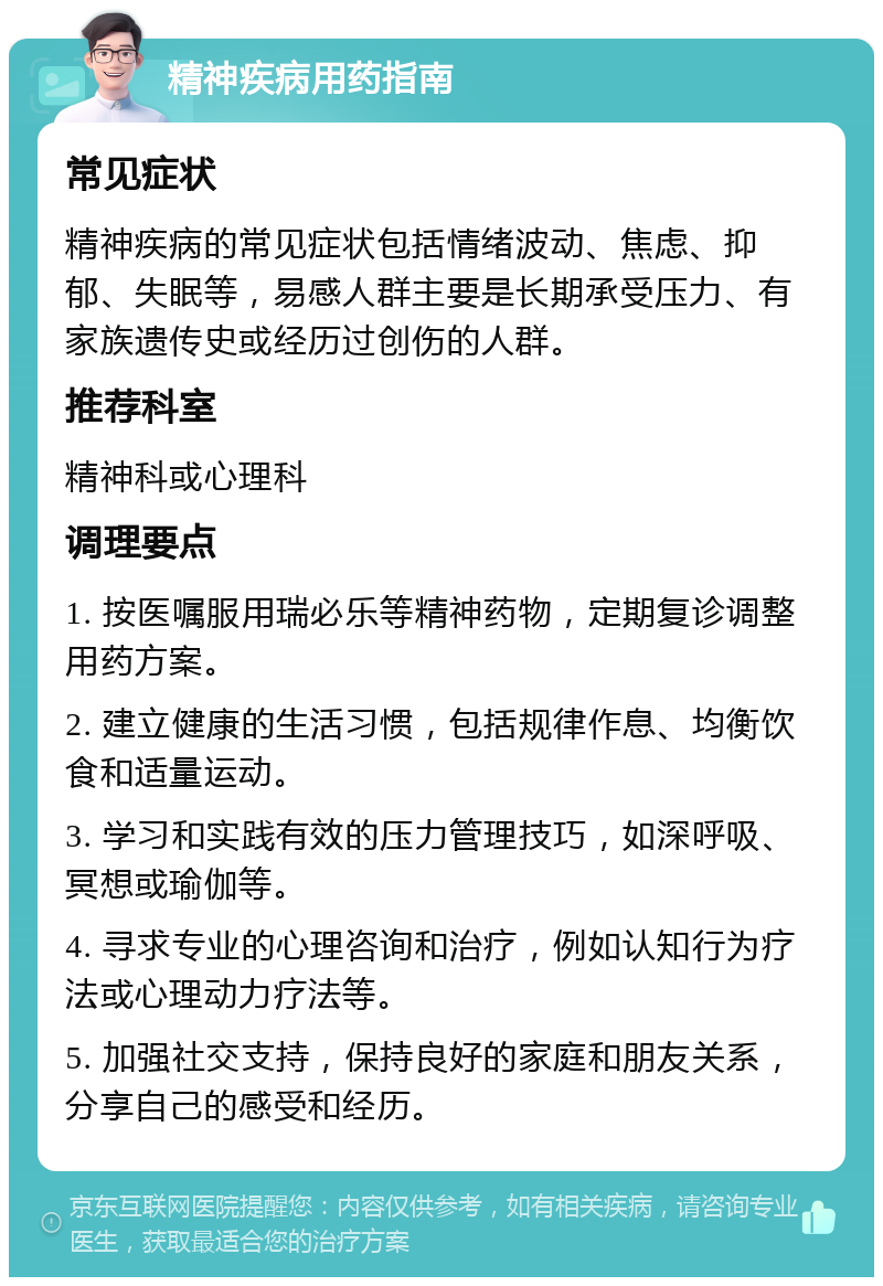 精神疾病用药指南 常见症状 精神疾病的常见症状包括情绪波动、焦虑、抑郁、失眠等，易感人群主要是长期承受压力、有家族遗传史或经历过创伤的人群。 推荐科室 精神科或心理科 调理要点 1. 按医嘱服用瑞必乐等精神药物，定期复诊调整用药方案。 2. 建立健康的生活习惯，包括规律作息、均衡饮食和适量运动。 3. 学习和实践有效的压力管理技巧，如深呼吸、冥想或瑜伽等。 4. 寻求专业的心理咨询和治疗，例如认知行为疗法或心理动力疗法等。 5. 加强社交支持，保持良好的家庭和朋友关系，分享自己的感受和经历。