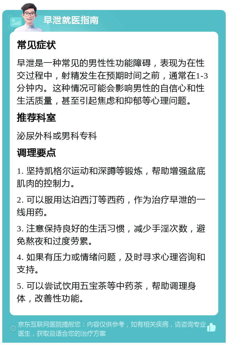 早泄就医指南 常见症状 早泄是一种常见的男性性功能障碍，表现为在性交过程中，射精发生在预期时间之前，通常在1-3分钟内。这种情况可能会影响男性的自信心和性生活质量，甚至引起焦虑和抑郁等心理问题。 推荐科室 泌尿外科或男科专科 调理要点 1. 坚持凯格尔运动和深蹲等锻炼，帮助增强盆底肌肉的控制力。 2. 可以服用达泊西汀等西药，作为治疗早泄的一线用药。 3. 注意保持良好的生活习惯，减少手淫次数，避免熬夜和过度劳累。 4. 如果有压力或情绪问题，及时寻求心理咨询和支持。 5. 可以尝试饮用五宝茶等中药茶，帮助调理身体，改善性功能。