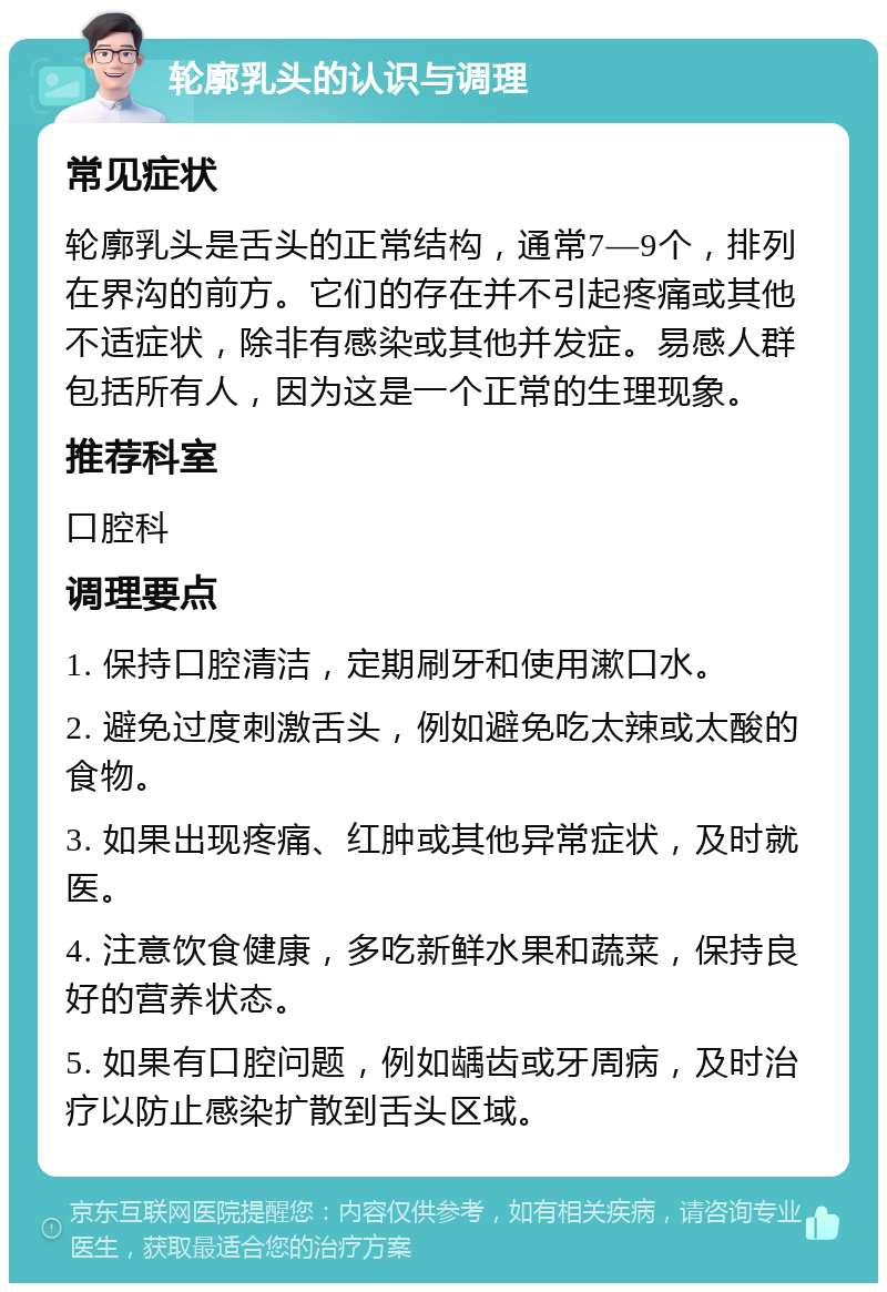 轮廓乳头的认识与调理 常见症状 轮廓乳头是舌头的正常结构，通常7—9个，排列在界沟的前方。它们的存在并不引起疼痛或其他不适症状，除非有感染或其他并发症。易感人群包括所有人，因为这是一个正常的生理现象。 推荐科室 口腔科 调理要点 1. 保持口腔清洁，定期刷牙和使用漱口水。 2. 避免过度刺激舌头，例如避免吃太辣或太酸的食物。 3. 如果出现疼痛、红肿或其他异常症状，及时就医。 4. 注意饮食健康，多吃新鲜水果和蔬菜，保持良好的营养状态。 5. 如果有口腔问题，例如龋齿或牙周病，及时治疗以防止感染扩散到舌头区域。