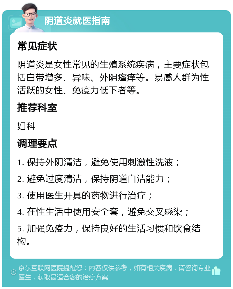 阴道炎就医指南 常见症状 阴道炎是女性常见的生殖系统疾病，主要症状包括白带增多、异味、外阴瘙痒等。易感人群为性活跃的女性、免疫力低下者等。 推荐科室 妇科 调理要点 1. 保持外阴清洁，避免使用刺激性洗液； 2. 避免过度清洁，保持阴道自洁能力； 3. 使用医生开具的药物进行治疗； 4. 在性生活中使用安全套，避免交叉感染； 5. 加强免疫力，保持良好的生活习惯和饮食结构。