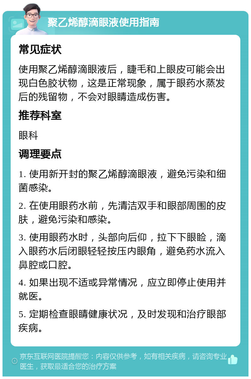 聚乙烯醇滴眼液使用指南 常见症状 使用聚乙烯醇滴眼液后，睫毛和上眼皮可能会出现白色胶状物，这是正常现象，属于眼药水蒸发后的残留物，不会对眼睛造成伤害。 推荐科室 眼科 调理要点 1. 使用新开封的聚乙烯醇滴眼液，避免污染和细菌感染。 2. 在使用眼药水前，先清洁双手和眼部周围的皮肤，避免污染和感染。 3. 使用眼药水时，头部向后仰，拉下下眼睑，滴入眼药水后闭眼轻轻按压内眼角，避免药水流入鼻腔或口腔。 4. 如果出现不适或异常情况，应立即停止使用并就医。 5. 定期检查眼睛健康状况，及时发现和治疗眼部疾病。