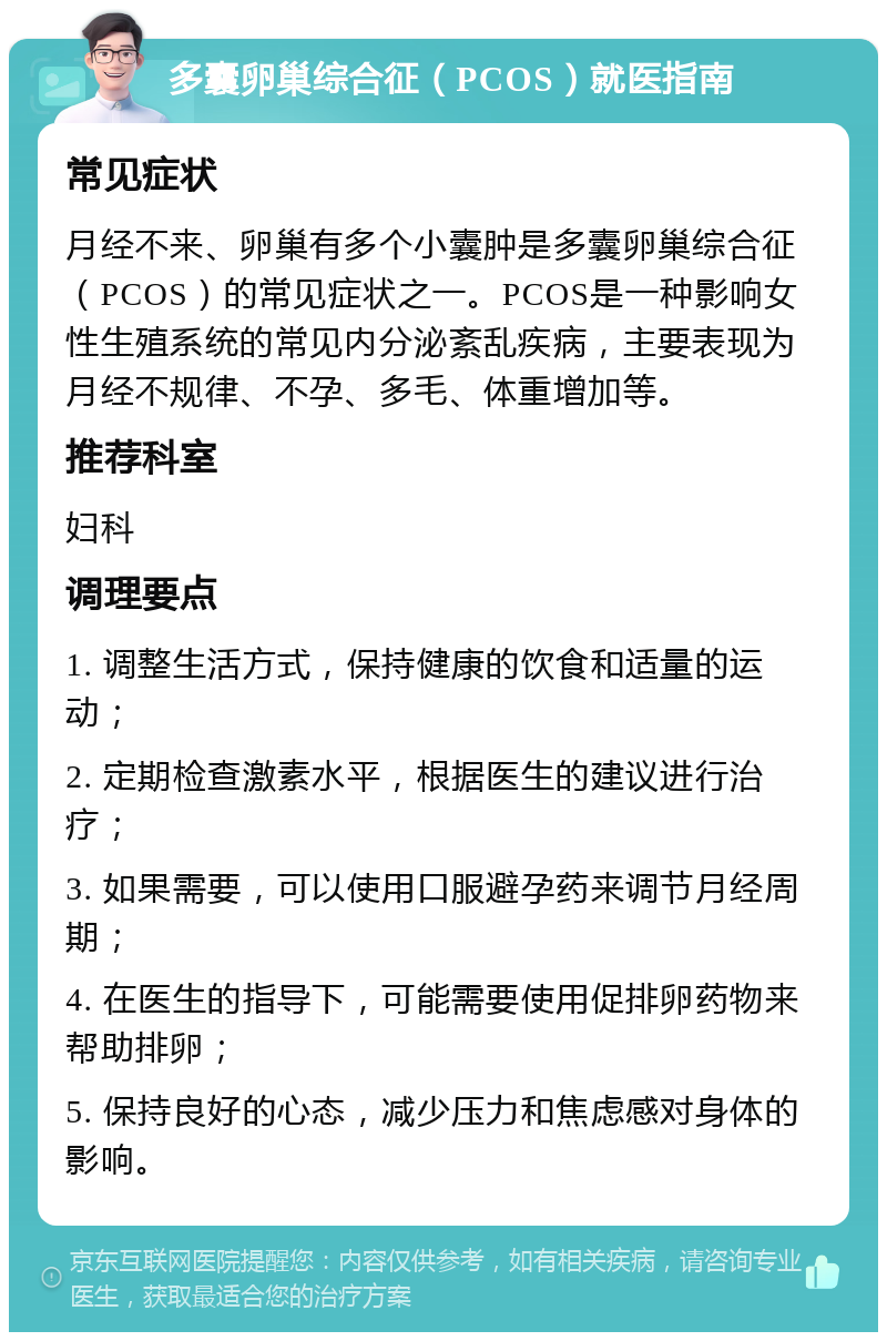 多囊卵巢综合征（PCOS）就医指南 常见症状 月经不来、卵巢有多个小囊肿是多囊卵巢综合征（PCOS）的常见症状之一。PCOS是一种影响女性生殖系统的常见内分泌紊乱疾病，主要表现为月经不规律、不孕、多毛、体重增加等。 推荐科室 妇科 调理要点 1. 调整生活方式，保持健康的饮食和适量的运动； 2. 定期检查激素水平，根据医生的建议进行治疗； 3. 如果需要，可以使用口服避孕药来调节月经周期； 4. 在医生的指导下，可能需要使用促排卵药物来帮助排卵； 5. 保持良好的心态，减少压力和焦虑感对身体的影响。