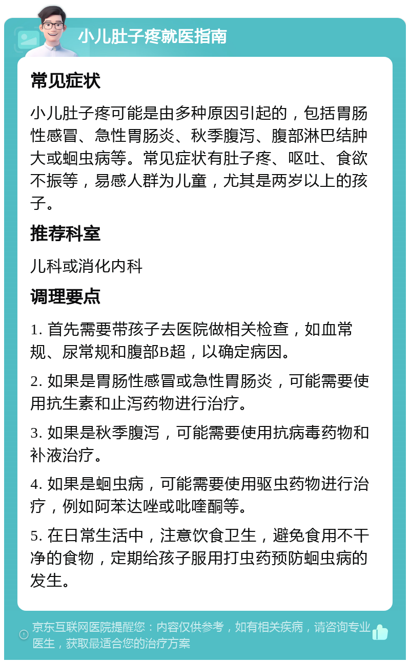 小儿肚子疼就医指南 常见症状 小儿肚子疼可能是由多种原因引起的，包括胃肠性感冒、急性胃肠炎、秋季腹泻、腹部淋巴结肿大或蛔虫病等。常见症状有肚子疼、呕吐、食欲不振等，易感人群为儿童，尤其是两岁以上的孩子。 推荐科室 儿科或消化内科 调理要点 1. 首先需要带孩子去医院做相关检查，如血常规、尿常规和腹部B超，以确定病因。 2. 如果是胃肠性感冒或急性胃肠炎，可能需要使用抗生素和止泻药物进行治疗。 3. 如果是秋季腹泻，可能需要使用抗病毒药物和补液治疗。 4. 如果是蛔虫病，可能需要使用驱虫药物进行治疗，例如阿苯达唑或吡喹酮等。 5. 在日常生活中，注意饮食卫生，避免食用不干净的食物，定期给孩子服用打虫药预防蛔虫病的发生。