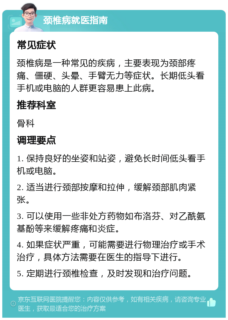 颈椎病就医指南 常见症状 颈椎病是一种常见的疾病，主要表现为颈部疼痛、僵硬、头晕、手臂无力等症状。长期低头看手机或电脑的人群更容易患上此病。 推荐科室 骨科 调理要点 1. 保持良好的坐姿和站姿，避免长时间低头看手机或电脑。 2. 适当进行颈部按摩和拉伸，缓解颈部肌肉紧张。 3. 可以使用一些非处方药物如布洛芬、对乙酰氨基酚等来缓解疼痛和炎症。 4. 如果症状严重，可能需要进行物理治疗或手术治疗，具体方法需要在医生的指导下进行。 5. 定期进行颈椎检查，及时发现和治疗问题。