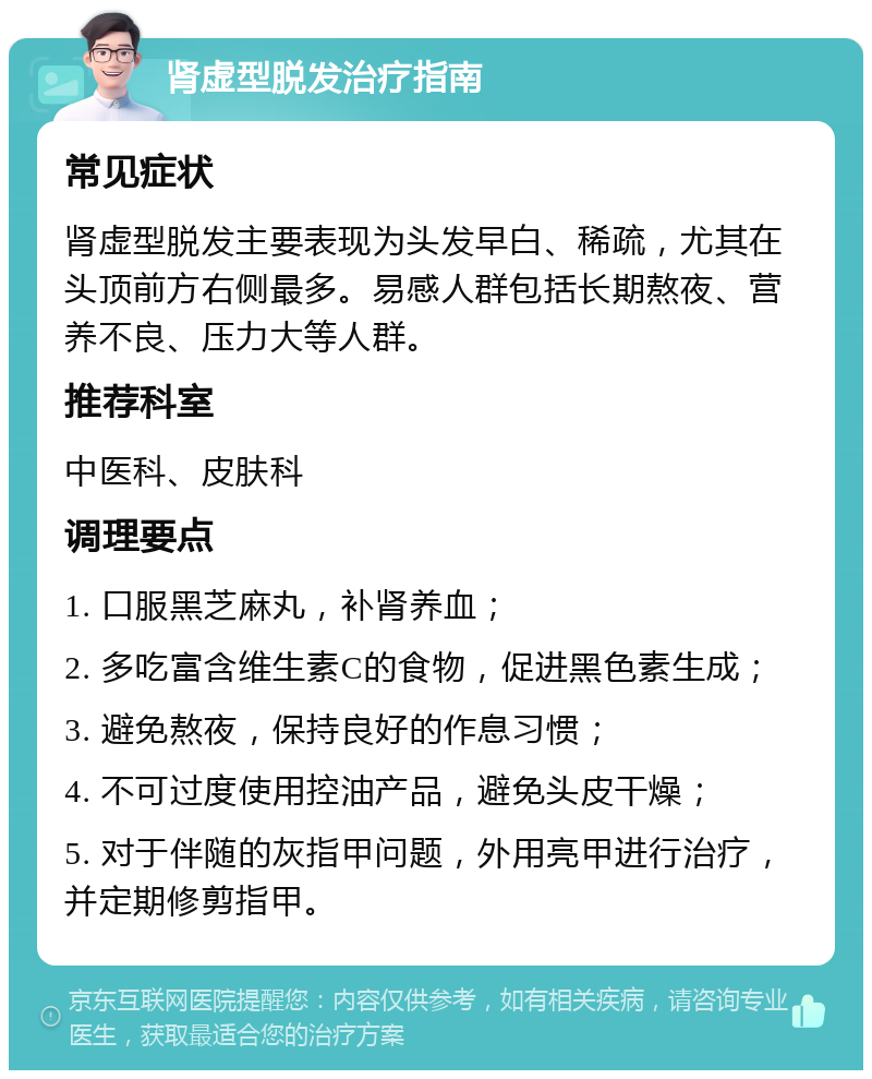 肾虚型脱发治疗指南 常见症状 肾虚型脱发主要表现为头发早白、稀疏，尤其在头顶前方右侧最多。易感人群包括长期熬夜、营养不良、压力大等人群。 推荐科室 中医科、皮肤科 调理要点 1. 口服黑芝麻丸，补肾养血； 2. 多吃富含维生素C的食物，促进黑色素生成； 3. 避免熬夜，保持良好的作息习惯； 4. 不可过度使用控油产品，避免头皮干燥； 5. 对于伴随的灰指甲问题，外用亮甲进行治疗，并定期修剪指甲。