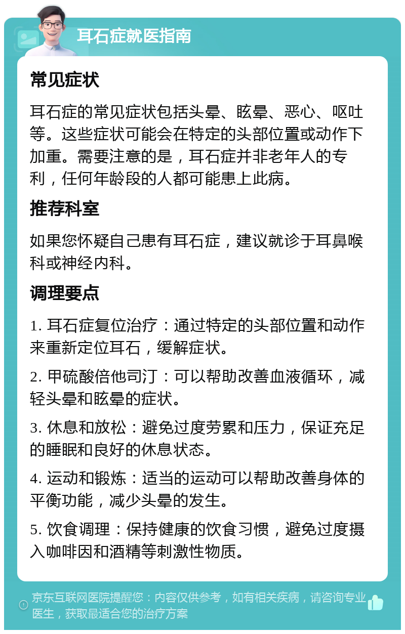 耳石症就医指南 常见症状 耳石症的常见症状包括头晕、眩晕、恶心、呕吐等。这些症状可能会在特定的头部位置或动作下加重。需要注意的是，耳石症并非老年人的专利，任何年龄段的人都可能患上此病。 推荐科室 如果您怀疑自己患有耳石症，建议就诊于耳鼻喉科或神经内科。 调理要点 1. 耳石症复位治疗：通过特定的头部位置和动作来重新定位耳石，缓解症状。 2. 甲硫酸倍他司汀：可以帮助改善血液循环，减轻头晕和眩晕的症状。 3. 休息和放松：避免过度劳累和压力，保证充足的睡眠和良好的休息状态。 4. 运动和锻炼：适当的运动可以帮助改善身体的平衡功能，减少头晕的发生。 5. 饮食调理：保持健康的饮食习惯，避免过度摄入咖啡因和酒精等刺激性物质。