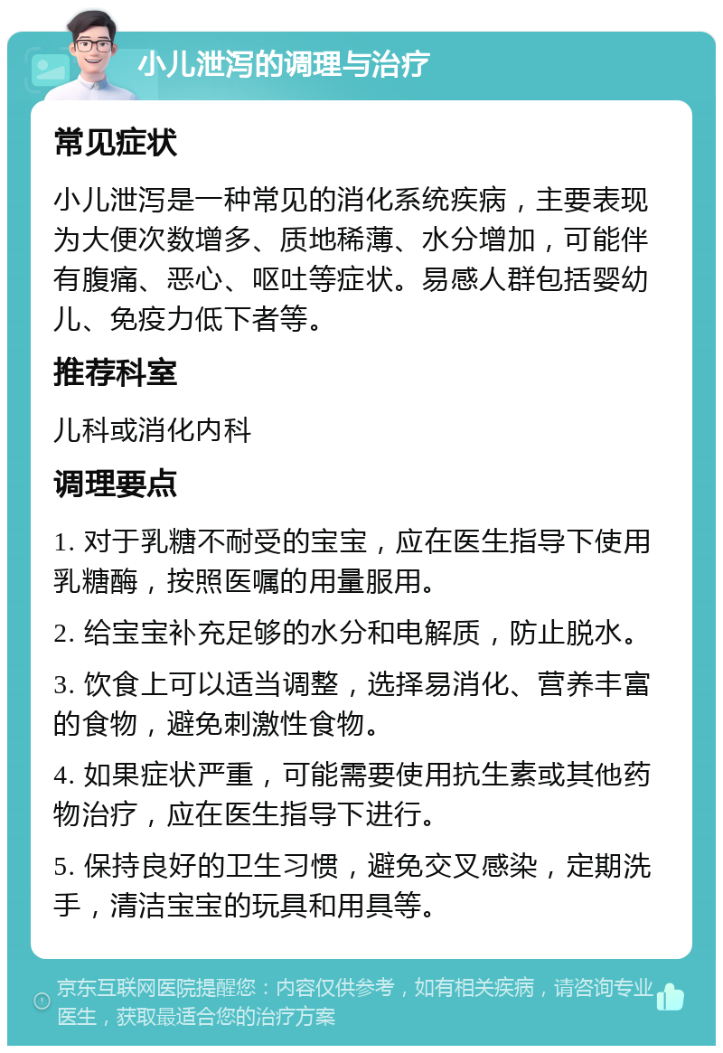 小儿泄泻的调理与治疗 常见症状 小儿泄泻是一种常见的消化系统疾病，主要表现为大便次数增多、质地稀薄、水分增加，可能伴有腹痛、恶心、呕吐等症状。易感人群包括婴幼儿、免疫力低下者等。 推荐科室 儿科或消化内科 调理要点 1. 对于乳糖不耐受的宝宝，应在医生指导下使用乳糖酶，按照医嘱的用量服用。 2. 给宝宝补充足够的水分和电解质，防止脱水。 3. 饮食上可以适当调整，选择易消化、营养丰富的食物，避免刺激性食物。 4. 如果症状严重，可能需要使用抗生素或其他药物治疗，应在医生指导下进行。 5. 保持良好的卫生习惯，避免交叉感染，定期洗手，清洁宝宝的玩具和用具等。