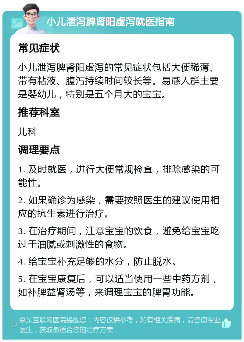 小儿泄泻脾肾阳虚泻就医指南 常见症状 小儿泄泻脾肾阳虚泻的常见症状包括大便稀薄、带有粘液、腹泻持续时间较长等。易感人群主要是婴幼儿，特别是五个月大的宝宝。 推荐科室 儿科 调理要点 1. 及时就医，进行大便常规检查，排除感染的可能性。 2. 如果确诊为感染，需要按照医生的建议使用相应的抗生素进行治疗。 3. 在治疗期间，注意宝宝的饮食，避免给宝宝吃过于油腻或刺激性的食物。 4. 给宝宝补充足够的水分，防止脱水。 5. 在宝宝康复后，可以适当使用一些中药方剂，如补脾益肾汤等，来调理宝宝的脾胃功能。