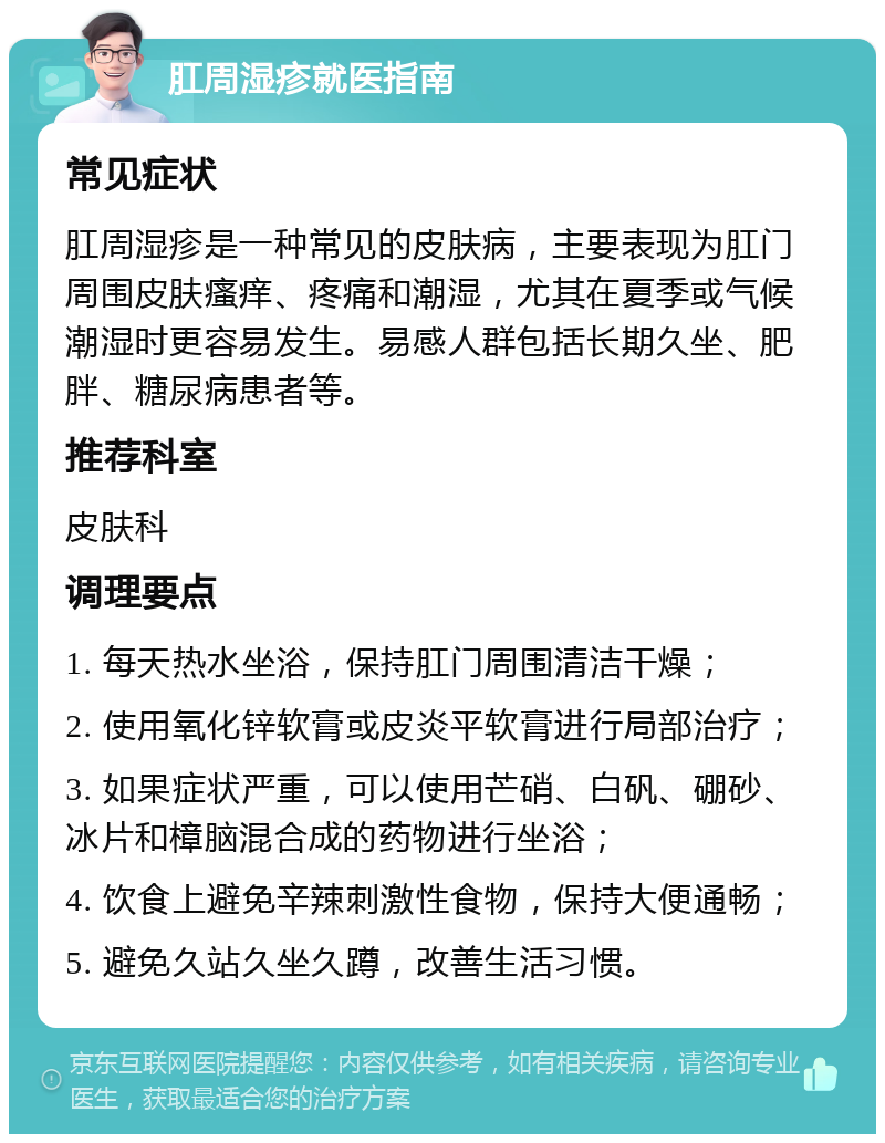 肛周湿疹就医指南 常见症状 肛周湿疹是一种常见的皮肤病，主要表现为肛门周围皮肤瘙痒、疼痛和潮湿，尤其在夏季或气候潮湿时更容易发生。易感人群包括长期久坐、肥胖、糖尿病患者等。 推荐科室 皮肤科 调理要点 1. 每天热水坐浴，保持肛门周围清洁干燥； 2. 使用氧化锌软膏或皮炎平软膏进行局部治疗； 3. 如果症状严重，可以使用芒硝、白矾、硼砂、冰片和樟脑混合成的药物进行坐浴； 4. 饮食上避免辛辣刺激性食物，保持大便通畅； 5. 避免久站久坐久蹲，改善生活习惯。