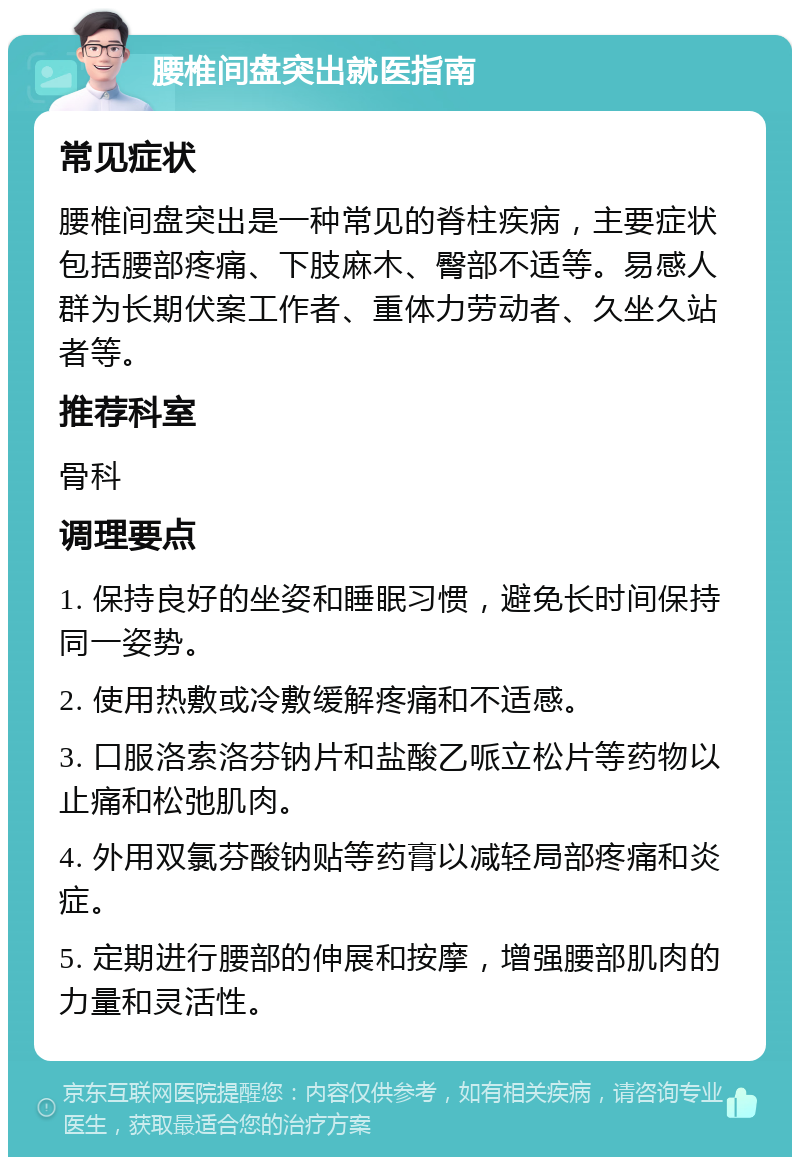 腰椎间盘突出就医指南 常见症状 腰椎间盘突出是一种常见的脊柱疾病，主要症状包括腰部疼痛、下肢麻木、臀部不适等。易感人群为长期伏案工作者、重体力劳动者、久坐久站者等。 推荐科室 骨科 调理要点 1. 保持良好的坐姿和睡眠习惯，避免长时间保持同一姿势。 2. 使用热敷或冷敷缓解疼痛和不适感。 3. 口服洛索洛芬钠片和盐酸乙哌立松片等药物以止痛和松弛肌肉。 4. 外用双氯芬酸钠贴等药膏以减轻局部疼痛和炎症。 5. 定期进行腰部的伸展和按摩，增强腰部肌肉的力量和灵活性。