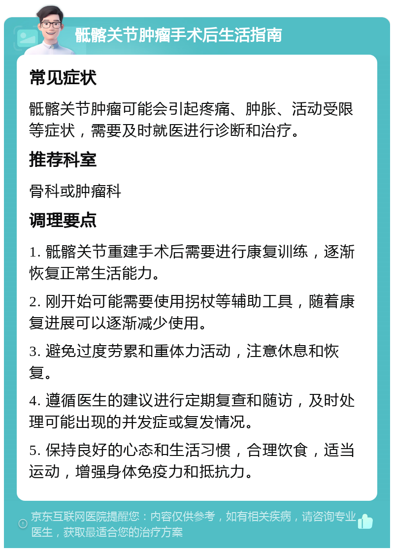 骶髂关节肿瘤手术后生活指南 常见症状 骶髂关节肿瘤可能会引起疼痛、肿胀、活动受限等症状，需要及时就医进行诊断和治疗。 推荐科室 骨科或肿瘤科 调理要点 1. 骶髂关节重建手术后需要进行康复训练，逐渐恢复正常生活能力。 2. 刚开始可能需要使用拐杖等辅助工具，随着康复进展可以逐渐减少使用。 3. 避免过度劳累和重体力活动，注意休息和恢复。 4. 遵循医生的建议进行定期复查和随访，及时处理可能出现的并发症或复发情况。 5. 保持良好的心态和生活习惯，合理饮食，适当运动，增强身体免疫力和抵抗力。