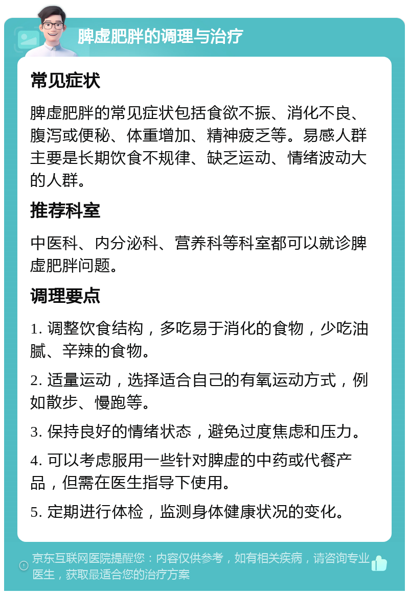 脾虚肥胖的调理与治疗 常见症状 脾虚肥胖的常见症状包括食欲不振、消化不良、腹泻或便秘、体重增加、精神疲乏等。易感人群主要是长期饮食不规律、缺乏运动、情绪波动大的人群。 推荐科室 中医科、内分泌科、营养科等科室都可以就诊脾虚肥胖问题。 调理要点 1. 调整饮食结构，多吃易于消化的食物，少吃油腻、辛辣的食物。 2. 适量运动，选择适合自己的有氧运动方式，例如散步、慢跑等。 3. 保持良好的情绪状态，避免过度焦虑和压力。 4. 可以考虑服用一些针对脾虚的中药或代餐产品，但需在医生指导下使用。 5. 定期进行体检，监测身体健康状况的变化。